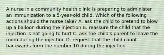 A nurse in a community health clinic is preparing to administer an immunization to a 5-year-old child. Which of the following actions should the nurse take? A. ask the child to pretend to blow up a balloon during the injection B. reassure the child that the injection is not going to hurt C. ask the child's parent to leave the room during the injection D. request that the child count backwards form the number 10 during the injection