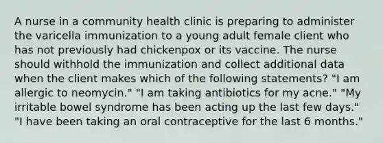 A nurse in a community health clinic is preparing to administer the varicella immunization to a young adult female client who has not previously had chickenpox or its vaccine. The nurse should withhold the immunization and collect additional data when the client makes which of the following statements? "I am allergic to neomycin." "I am taking antibiotics for my acne." "My irritable bowel syndrome has been acting up the last few days." "I have been taking an oral contraceptive for the last 6 months."