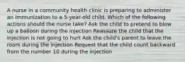 A nurse in a community health clinic is preparing to administer an immunization to a 5-year-old child. Which of the following actions should the nurse take? Ask the child to pretend to blow up a balloon during the injection Reassure the child that the injection is not going to hurt Ask the child's parent to leave the room during the injection Request that the child count backward from the number 10 during the injection