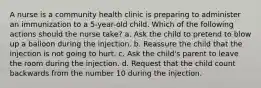 A nurse is a community health clinic is preparing to administer an immunization to a 5-year-old child. Which of the following actions should the nurse take? a. Ask the child to pretend to blow up a balloon during the injection. b. Reassure the child that the injection is not going to hurt. c. Ask the child's parent to leave the room during the injection. d. Request that the child count backwards from the number 10 during the injection.