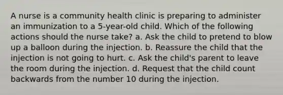 A nurse is a community health clinic is preparing to administer an immunization to a 5-year-old child. Which of the following actions should the nurse take? a. Ask the child to pretend to blow up a balloon during the injection. b. Reassure the child that the injection is not going to hurt. c. Ask the child's parent to leave the room during the injection. d. Request that the child count backwards from the number 10 during the injection.