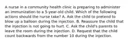 A nurse in a community health clinic is preparing to administer an immunization to a 5-year-old child. Which of the following actions should the nurse take? A. Ask the child to pretend to blow up a balloon during the injection. B. Reassure the child that the injection is not going to hurt. C. Ask the child's parents to leave the room during the injection. D. Request that the child count backwards from the number 10 during the injection.