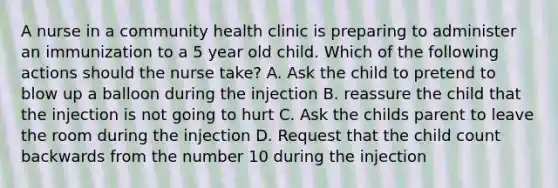 A nurse in a community health clinic is preparing to administer an immunization to a 5 year old child. Which of the following actions should the nurse take? A. Ask the child to pretend to blow up a balloon during the injection B. reassure the child that the injection is not going to hurt C. Ask the childs parent to leave the room during the injection D. Request that the child count backwards from the number 10 during the injection