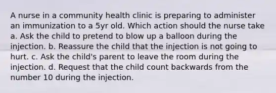 A nurse in a community health clinic is preparing to administer an immunization to a 5yr old. Which action should the nurse take a. Ask the child to pretend to blow up a balloon during the injection. b. Reassure the child that the injection is not going to hurt. c. Ask the child's parent to leave the room during the injection. d. Request that the child count backwards from the number 10 during the injection.