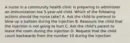 A nurse in a community health clinic is preparing to administer an immunization toa 5-year-old child. Which of the following actions should the nurse take? A. Ask the child to pretend to blow up a balloon during the injection B. Reassure the child that the injection is not going to hurt C. Ask the child's parent to leave the room during the injection D. Request that the child count backwards from the number 10 during the injection