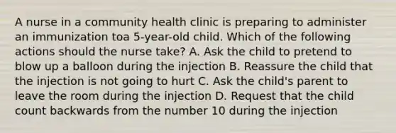 A nurse in a community health clinic is preparing to administer an immunization toa 5-year-old child. Which of the following actions should the nurse take? A. Ask the child to pretend to blow up a balloon during the injection B. Reassure the child that the injection is not going to hurt C. Ask the child's parent to leave the room during the injection D. Request that the child count backwards from the number 10 during the injection