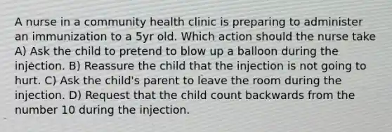 A nurse in a community health clinic is preparing to administer an immunization to a 5yr old. Which action should the nurse take A) Ask the child to pretend to blow up a balloon during the injection. B) Reassure the child that the injection is not going to hurt. C) Ask the child's parent to leave the room during the injection. D) Request that the child count backwards from the number 10 during the injection.