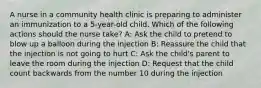 A nurse in a community health clinic is preparing to administer an immunization to a 5-year-old child. Which of the following actions should the nurse take? A: Ask the child to pretend to blow up a balloon during the injection B: Reassure the child that the injection is not going to hurt C: Ask the child's parent to leave the room during the injection D: Request that the child count backwards from the number 10 during the injection