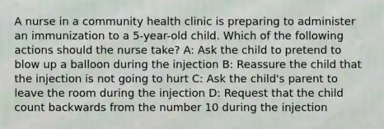 A nurse in a community health clinic is preparing to administer an immunization to a 5-year-old child. Which of the following actions should the nurse take? A: Ask the child to pretend to blow up a balloon during the injection B: Reassure the child that the injection is not going to hurt C: Ask the child's parent to leave the room during the injection D: Request that the child count backwards from the number 10 during the injection