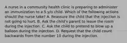 A nurse in a community health clinic is preparing to administer an immunization to a 5 y/o child. Which of the following actions should the nurse take? A. Reassure the child that the injection is not going to hurt. B. Ask the child's parent to leave the room during the injection. C. Ask the child to pretend to blow up a balloon during the injection. D. Request that the child count backwards from the number 10 during the injection.