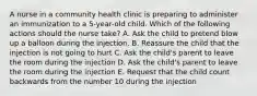 A nurse in a community health clinic is preparing to administer an immunization to a 5-year-old child. Which of the following actions should the nurse take? A. Ask the child to pretend blow up a balloon during the injection. B. Reassure the child that the injection is not going to hurt C. Ask the child's parent to leave the room during the injection D. Ask the child's parent to leave the room during the injection E. Request that the child count backwards from the number 10 during the injection