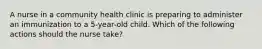 A nurse in a community health clinic is preparing to administer an immunization to a 5-year-old child. Which of the following actions should the nurse take?