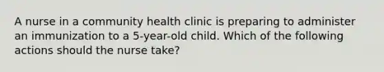 A nurse in a community health clinic is preparing to administer an immunization to a 5-year-old child. Which of the following actions should the nurse take?