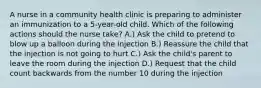 A nurse in a community health clinic is preparing to administer an immunization to a 5-year-old child. Which of the following actions should the nurse take? A.) Ask the child to pretend to blow up a balloon during the injection B.) Reassure the child that the injection is not going to hurt C.) Ask the child's parent to leave the room during the injection D.) Request that the child count backwards from the number 10 during the injection