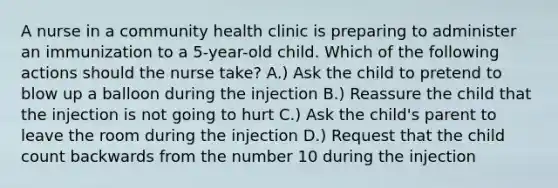 A nurse in a community health clinic is preparing to administer an immunization to a 5-year-old child. Which of the following actions should the nurse take? A.) Ask the child to pretend to blow up a balloon during the injection B.) Reassure the child that the injection is not going to hurt C.) Ask the child's parent to leave the room during the injection D.) Request that the child count backwards from the number 10 during the injection