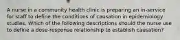 A nurse in a community health clinic is preparing an in-service for staff to define the conditions of causation in epidemiology studies. Which of the following descriptions should the nurse use to define a dose-response relationship to establish causation?