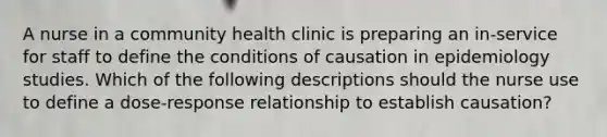 A nurse in a community health clinic is preparing an in-service for staff to define the conditions of causation in epidemiology studies. Which of the following descriptions should the nurse use to define a dose-response relationship to establish causation?