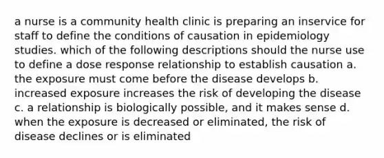 a nurse is a community health clinic is preparing an inservice for staff to define the conditions of causation in epidemiology studies. which of the following descriptions should the nurse use to define a dose response relationship to establish causation a. the exposure must come before the disease develops b. increased exposure increases the risk of developing the disease c. a relationship is biologically possible, and it makes sense d. when the exposure is decreased or eliminated, the risk of disease declines or is eliminated