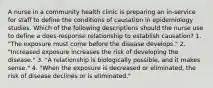 A nurse in a community health clinic is preparing an in-service for staff to define the conditions of causation in epidemiology studies. Which of the following descriptions should the nurse use to define a does-response relationship to establish causation? 1. "The exposure must come before the disease develops." 2. "Increased exposure increases the risk of developing the disease." 3. "A relationship is biologically possible, and it makes sense." 4. "When the exposure is decreased or eliminated, the risk of disease declines or is eliminated."