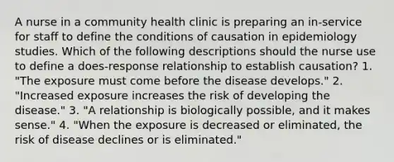 A nurse in a community health clinic is preparing an in-service for staff to define the conditions of causation in epidemiology studies. Which of the following descriptions should the nurse use to define a does-response relationship to establish causation? 1. "The exposure must come before the disease develops." 2. "Increased exposure increases the risk of developing the disease." 3. "A relationship is biologically possible, and it makes sense." 4. "When the exposure is decreased or eliminated, the risk of disease declines or is eliminated."