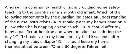 A nurse in a community health clinic is providing home safety teaching to the guardian of a 2 month old infant. Which of the following statements by the guardian indicates an understanding of the nurse instructions? A. "I should place my baby's head on a pillow when he is napping on the couch." B. "I should offer my baby a pacifier at bedtime and when he takes naps during the day." C. "I should scrub my hands briskly for 10 seconds after changing my baby's diaper" D. "I should keep my home thermostat set between 75 and 80 degrees Fahrenheit."