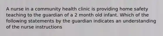 A nurse in a community health clinic is providing home safety teaching to the guardian of a 2 month old infant. Which of the following statements by the guardian indicates an understanding of the nurse instructions