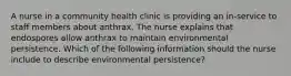 A nurse in a community health clinic is providing an in-service to staff members about anthrax. The nurse explains that endospores allow anthrax to maintain environmental persistence. Which of the following information should the nurse include to describe environmental persistence?