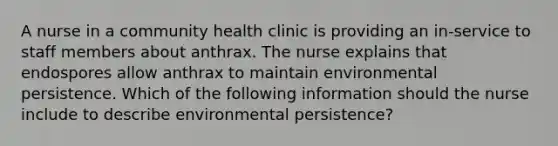 A nurse in a community health clinic is providing an in-service to staff members about anthrax. The nurse explains that endospores allow anthrax to maintain environmental persistence. Which of the following information should the nurse include to describe environmental persistence?