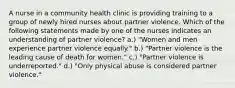 A nurse in a community health clinic is providing training to a group of newly hired nurses about partner violence. Which of the following statements made by one of the nurses indicates an understanding of partner violence? a.) "Women and men experience partner violence equally." b.) "Partner violence is the leading cause of death for women." c.) "Partner violence is underreported." d.) "Only physical abuse is considered partner violence."