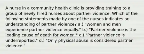 A nurse in a community health clinic is providing training to a group of newly hired nurses about partner violence. Which of the following statements made by one of the nurses indicates an understanding of partner violence? a.) "Women and men experience partner violence equally." b.) "Partner violence is the leading cause of death for women." c.) "Partner violence is underreported." d.) "Only physical abuse is considered partner violence."