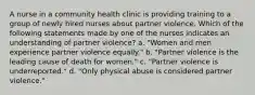 A nurse in a community health clinic is providing training to a group of newly hired nurses about partner violence. Which of the following statements made by one of the nurses indicates an understanding of partner violence? a. "Women and men experience partner violence equally." b. "Partner violence is the leading cause of death for women." c. "Partner violence is underreported." d. "Only physical abuse is considered partner violence."