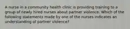 A nurse in a community health clinic is providing training to a group of newly hired nurses about partner violence. Which of the following statements made by one of the nurses indicates an understanding of partner violence?