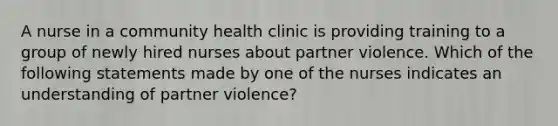 A nurse in a community health clinic is providing training to a group of newly hired nurses about partner violence. Which of the following statements made by one of the nurses indicates an understanding of partner violence?