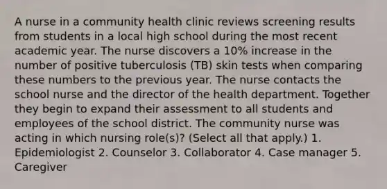 A nurse in a community health clinic reviews screening results from students in a local high school during the most recent academic year. The nurse discovers a 10% increase in the number of positive tuberculosis (TB) skin tests when comparing these numbers to the previous year. The nurse contacts the school nurse and the director of the health department. Together they begin to expand their assessment to all students and employees of the school district. The community nurse was acting in which nursing role(s)? (Select all that apply.) 1. Epidemiologist 2. Counselor 3. Collaborator 4. Case manager 5. Caregiver