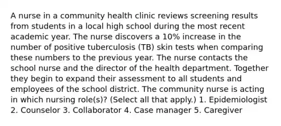 A nurse in a community health clinic reviews screening results from students in a local high school during the most recent academic year. The nurse discovers a 10% increase in the number of positive tuberculosis (TB) skin tests when comparing these numbers to the previous year. The nurse contacts the school nurse and the director of the health department. Together they begin to expand their assessment to all students and employees of the school district. The community nurse is acting in which nursing role(s)? (Select all that apply.) 1. Epidemiologist 2. Counselor 3. Collaborator 4. Case manager 5. Caregiver