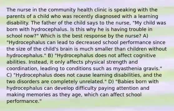 The nurse in the community health clinic is speaking with the parents of a child who was recently diagnosed with a learning disability. The father of the child says to the nurse, "My child was born with hydrocephalus. Is this why he is having trouble in school now?" Which is the best response by the nurse? A) "Hydrocephalus can lead to decreased school performance since the size of the child's brain is much smaller than children without hydrocephalus." B) "Hydrocephalus does not affect cognitive abilities. Instead, it only affects physical strength and coordination, leading to conditions such as myasthenia gravis." C) "Hydrocephalus does not cause learning disabilities, and the two disorders are completely unrelated." D) "Babies born with hydrocephalus can develop difficulty paying attention and making memories as they age, which can affect school performance."