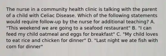 The nurse in a community health clinic is talking with the parent of a child with Celiac Disease. Which of the following statements would require follow-up by the nurse for additional teaching? A. "This weekend we are going to a seafood restaurant" B. "I can feed my child oatmeal and eggs for breakfast" C. "My child loves to eat rice and chicken for dinner" D. "Last night we ate fish with corn for dinner"