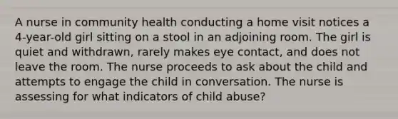 A nurse in community health conducting a home visit notices a 4-year-old girl sitting on a stool in an adjoining room. The girl is quiet and withdrawn, rarely makes eye contact, and does not leave the room. The nurse proceeds to ask about the child and attempts to engage the child in conversation. The nurse is assessing for what indicators of child abuse?