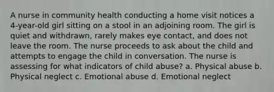 A nurse in community health conducting a home visit notices a 4-year-old girl sitting on a stool in an adjoining room. The girl is quiet and withdrawn, rarely makes eye contact, and does not leave the room. The nurse proceeds to ask about the child and attempts to engage the child in conversation. The nurse is assessing for what indicators of child abuse? a. Physical abuse b. Physical neglect c. Emotional abuse d. Emotional neglect