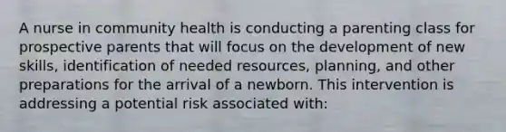 A nurse in community health is conducting a parenting class for prospective parents that will focus on the development of new skills, identification of needed resources, planning, and other preparations for the arrival of a newborn. This intervention is addressing a potential risk associated with: