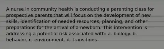 A nurse in community health is conducting a parenting class for prospective parents that will focus on the development of new skills, identification of needed resources, planning, and other preparations for the arrival of a newborn. This intervention is addressing a potential risk associated with: a. biology. b. behavior. c. environment. d. transitions.