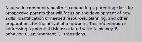 A nurse in community health is conducting a parenting class for prospective parents that will focus on the development of new skills, identification of needed resources, planning, and other preparations for the arrival of a newborn. This intervention is addressing a potential risk associated with: A. biology. B. behavior. C. environment. D. transitions.