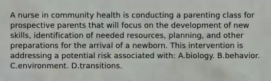 A nurse in community health is conducting a parenting class for prospective parents that will focus on the development of new skills, identification of needed resources, planning, and other preparations for the arrival of a newborn. This intervention is addressing a potential risk associated with: A.biology. B.behavior. C.environment. D.transitions.