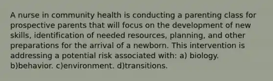 A nurse in community health is conducting a parenting class for prospective parents that will focus on the development of new skills, identification of needed resources, planning, and other preparations for the arrival of a newborn. This intervention is addressing a potential risk associated with: a) biology. b)behavior. c)environment. d)transitions.