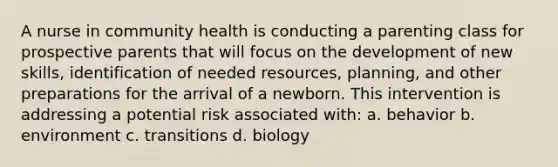 A nurse in community health is conducting a parenting class for prospective parents that will focus on the development of new skills, identification of needed resources, planning, and other preparations for the arrival of a newborn. This intervention is addressing a potential risk associated with: a. behavior b. environment c. transitions d. biology