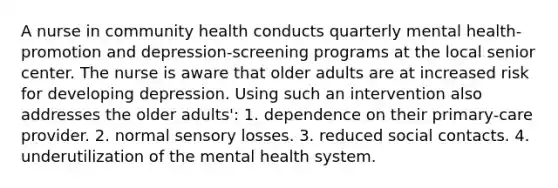 A nurse in community health conducts quarterly mental health-promotion and depression-screening programs at the local senior center. The nurse is aware that older adults are at increased risk for developing depression. Using such an intervention also addresses the older adults': 1. dependence on their primary-care provider. 2. normal sensory losses. 3. reduced social contacts. 4. underutilization of the mental health system.