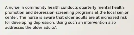 A nurse in community health conducts quarterly mental health-promotion and depression-screening programs at the local senior center. The nurse is aware that older adults are at increased risk for developing depression. Using such an intervention also addresses the older adults':