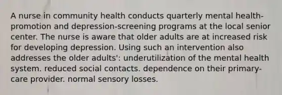 A nurse in community health conducts quarterly mental health-promotion and depression-screening programs at the local senior center. The nurse is aware that older adults are at increased risk for developing depression. Using such an intervention also addresses the older adults': underutilization of the mental health system. reduced social contacts. dependence on their primary-care provider. normal sensory losses.