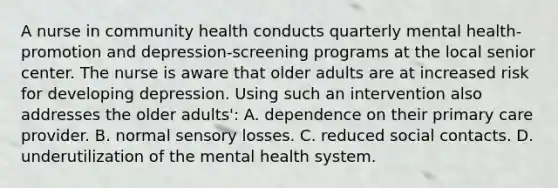 A nurse in community health conducts quarterly mental health-promotion and depression-screening programs at the local senior center. The nurse is aware that older adults are at increased risk for developing depression. Using such an intervention also addresses the older adults': A. dependence on their primary care provider. B. normal sensory losses. C. reduced social contacts. D. underutilization of the mental health system.