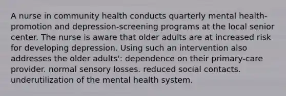 A nurse in community health conducts quarterly mental health-promotion and depression-screening programs at the local senior center. The nurse is aware that older adults are at increased risk for developing depression. Using such an intervention also addresses the older adults': dependence on their primary-care provider. normal sensory losses. reduced social contacts. underutilization of the mental health system.